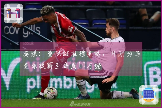 英媒：曼联瞄准穆里略，计划为马奎尔提薪至每周10万镑