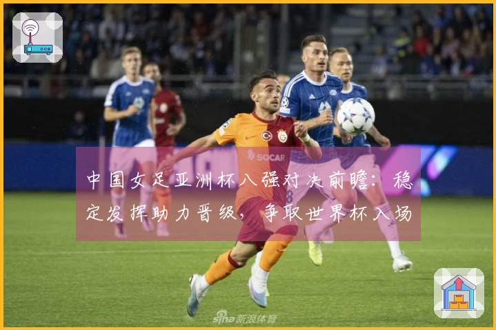 中国女足亚洲杯八强对决前瞻：稳定发挥助力晋级，争取世界杯入场券