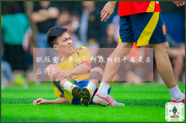欧冠重大争议！阿森纳的平局是否应得？