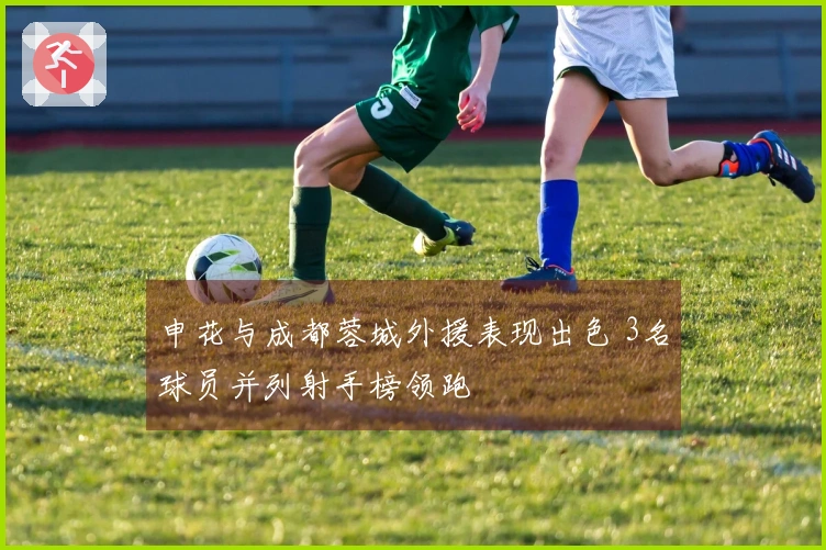 申花与成都蓉城外援表现出色 3名球员并列射手榜领跑