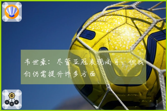 韦世豪：尽管亚冠表现尚可，但我们仍需提升许多方面