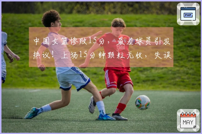 中国女篮惨败15分，最差球员引发热议！上场15分钟颗粒无收，失误达5次表现惨淡