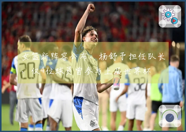 女篮新阵容公布，杨舒予担任队长，仅4位球员曾参与上届世界杯