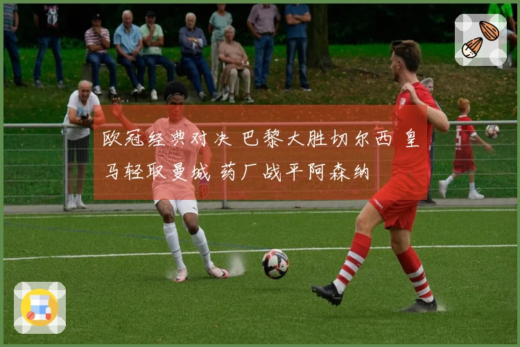 欧冠经典对决 巴黎大胜切尔西 皇马轻取曼城 药厂战平阿森纳