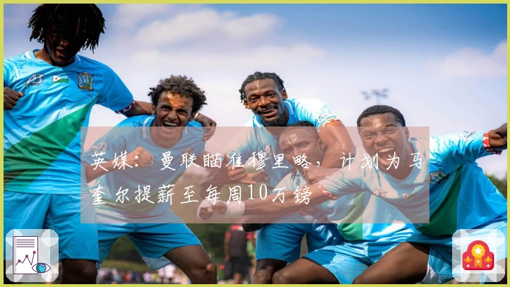 英媒：曼联瞄准穆里略，计划为马奎尔提薪至每周10万镑
