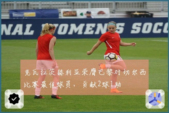 克瓦拉茨赫利亚荣膺巴黎对切尔西比赛最佳球员，贡献2球1助