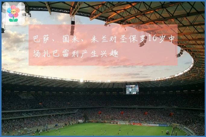 巴萨、国米、米兰对圣保罗16岁中场扎巴雷利产生兴趣