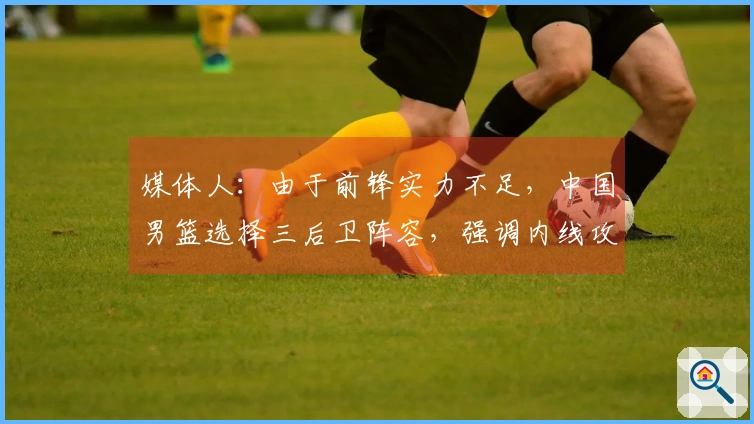 媒体人：由于前锋实力不足，中国男篮选择三后卫阵容，强调内线攻击以解决得分困境