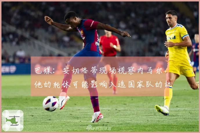 巴媒：安切洛蒂现场视察内马尔，他的轮休可能影响入选国家队的机会