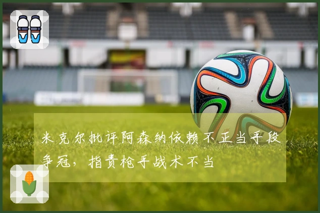 米克尔批评阿森纳依赖不正当手段争冠，指责枪手战术不当