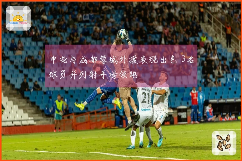 申花与成都蓉城外援表现出色 3名球员并列射手榜领跑