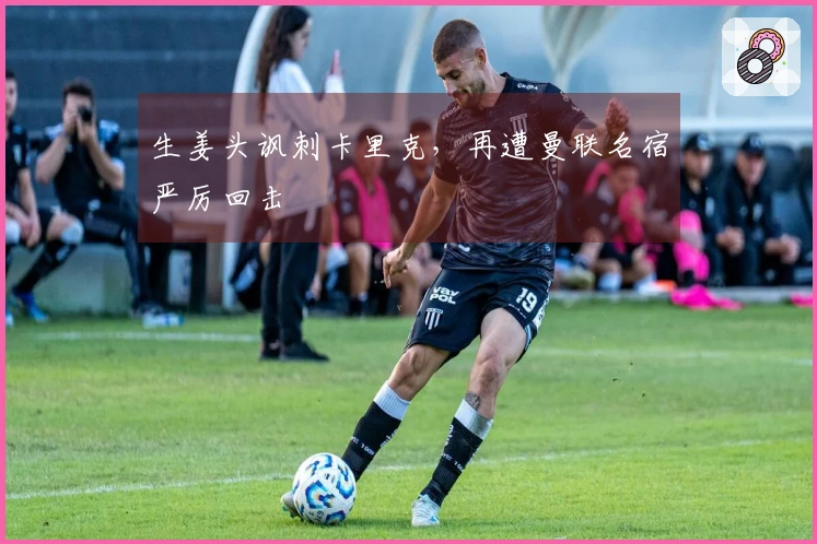 生姜头讽刺卡里克，再遭曼联名宿严厉回击