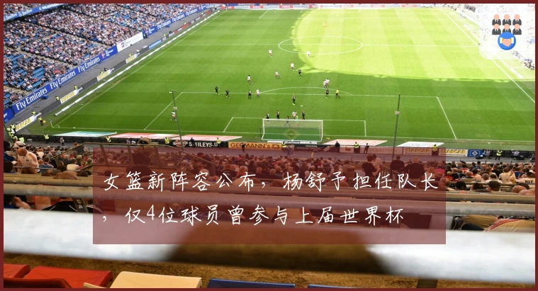 女篮新阵容公布，杨舒予担任队长，仅4位球员曾参与上届世界杯