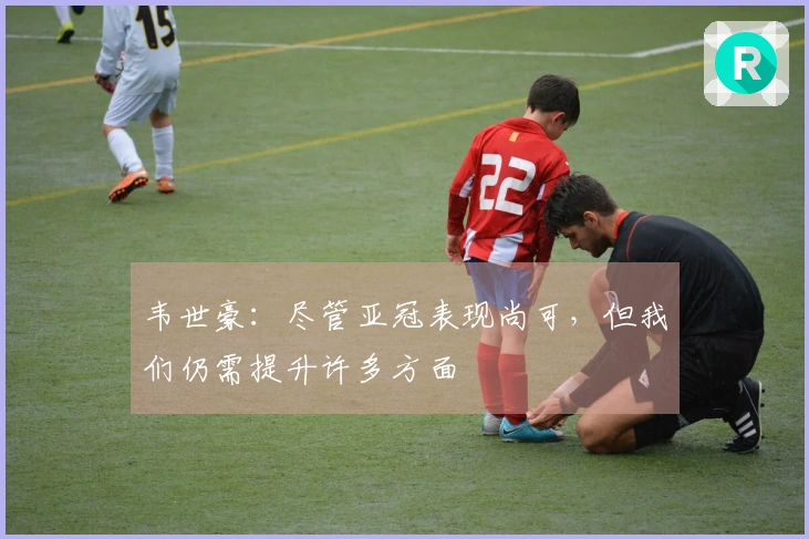 韦世豪：尽管亚冠表现尚可，但我们仍需提升许多方面