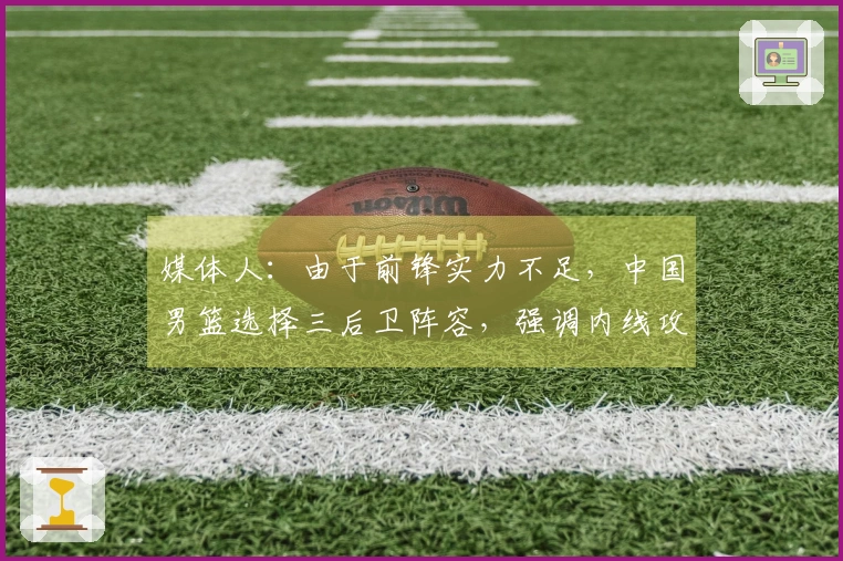媒体人：由于前锋实力不足，中国男篮选择三后卫阵容，强调内线攻击以解决得分困境