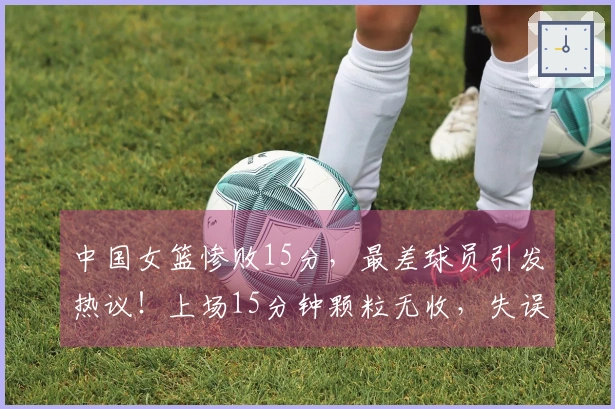 中国女篮惨败15分，最差球员引发热议！上场15分钟颗粒无收，失误达5次表现惨淡