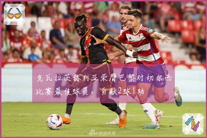 克瓦拉茨赫利亚荣膺巴黎对切尔西比赛最佳球员，贡献2球1助