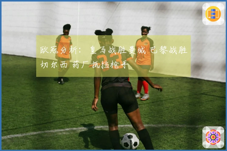 欧冠分析：皇马战胜曼城 巴黎战胜切尔西 药厂抵挡枪手