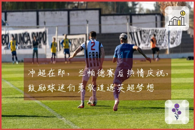 冲超在即，兰帕德赛后热情庆祝，鼓励球迷们勇敢追逐英超梦想